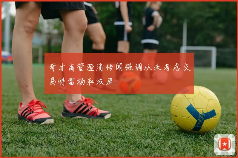 奇才高管澄清传闻强调从未考虑交易特雷杨和浓眉